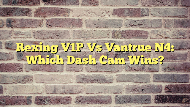 Rexing V1P Vs Vantrue N4: Which Dash Cam Wins?