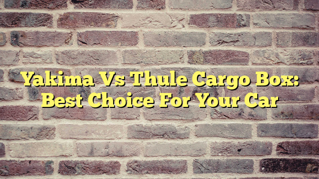 Yakima Vs Thule Cargo Box: Best Choice For Your Car